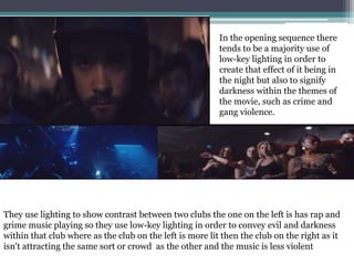 In the opening sequence there
tends to be a majority use of
low-key lighting in order to
create that effect of it being in
the night but also to signify
darkness within the themes of
the movie, such as crime and
gang violence.
They use lighting to show contrast between two clubs the one on the left is has rap and
grime music playing so they use low-key lighting in order to convey evil and darkness
within that club where as the club on the left is more lit then the club on the right as it
isn't attracting the same sort or crowd as the other and the music is less violent
 