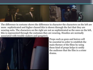 The difference in costume shows the difference in character the characters on the left are
more sophisticated and higher classed this is shown through the fact that they are
wearing suits. The characters on the right are not as sophisticated as the ones on the left,
this is represented through the costumes they are wearing. Hoodies are normally
associated with trouble makers and gangsters.
Props such as guns and knives will
be essential in order to establish the
main themes of the films by using
these kind of props helps to notify
the audience that the film is a crime
drama.
 