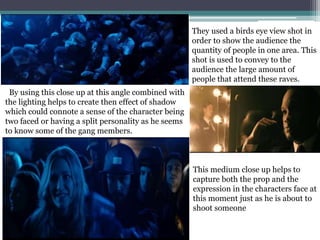 They used a birds eye view shot in
order to show the audience the
quantity of people in one area. This
shot is used to convey to the
audience the large amount of
people that attend these raves.
By using this close up at this angle combined with
the lighting helps to create then effect of shadow
which could connote a sense of the character being
two faced or having a split personality as he seems
to know some of the gang members.
This medium close up helps to
capture both the prop and the
expression in the characters face at
this moment just as he is about to
shoot someone
 