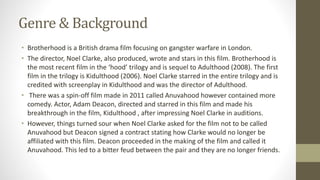 Genre & Background
• Brotherhood is a British drama film focusing on gangster warfare in London.
• The director, Noel Clarke, also produced, wrote and stars in this film. Brotherhood is
the most recent film in the ‘hood’ trilogy and is sequel to Adulthood (2008). The first
film in the trilogy is Kidulthood (2006). Noel Clarke starred in the entire trilogy and is
credited with screenplay in Kidulthood and was the director of Adulthood.
• There was a spin-off film made in 2011 called Anuvahood however contained more
comedy. Actor, Adam Deacon, directed and starred in this film and made his
breakthrough in the film, Kidulthood , after impressing Noel Clarke in auditions.
• However, things turned sour when Noel Clarke asked for the film not to be called
Anuvahood but Deacon signed a contract stating how Clarke would no longer be
affiliated with this film. Deacon proceeded in the making of the film and called it
Anuvahood. This led to a bitter feud between the pair and they are no longer friends.
 
