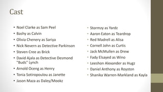 Cast
• Stormzy as Yardz
• Aaron Eaton as Teardrop
• Red Madrell as Alisa
• Cornell John as Curtis
• Jack McMullen as Drew
• Fady Elsayed as Wino
• Leeshon Alexander as Hugz
• Daniel Anthony as Royston
• Shanika Warren-Markland as Kayla
• Noel Clarke as Sam Peel
• Bashy as Calvin
• Olivia Chenery as Sariya
• Nick Nevern as Detective Parkinson
• Steven Cree as Brick
• David Ajala as Detective Desmond
"Buds" Lynch
• Arnold Oceng as Henry
• Tonia Sotiropoulou as Janette
• Jason Maza as Daley/Mookz
 