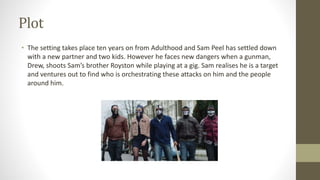 Plot
• The setting takes place ten years on from Adulthood and Sam Peel has settled down
with a new partner and two kids. However he faces new dangers when a gunman,
Drew, shoots Sam’s brother Royston while playing at a gig. Sam realises he is a target
and ventures out to find who is orchestrating these attacks on him and the people
around him.
 