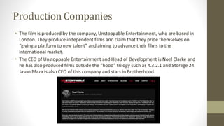 Production Companies
• The film is produced by the company, Unstoppable Entertainment, who are based in
London. They produce independent films and claim that they pride themselves on
“giving a platform to new talent” and aiming to advance their films to the
international market.
• The CEO of Unstoppable Entertainment and Head of Development is Noel Clarke and
he has also produced films outside the “hood” trilogy such as 4.3.2.1 and Storage 24.
Jason Maza is also CEO of this company and stars in Brotherhood.
 