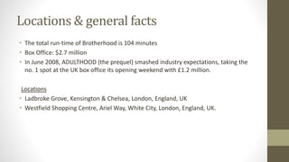 Locations & general facts
• The total run-time of Brotherhood is 104 minutes
• Box Office: $2.7 million
• In June 2008, ADULTHOOD (the prequel) smashed industry expectations, taking the
no. 1 spot at the UK box office its opening weekend with £1.2 million.
Locations
• Ladbroke Grove, Kensington & Chelsea, London, England, UK
• Westfield Shopping Centre, Ariel Way, White City, London, England, UK.
 