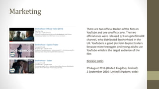 Marketing
There are two official trailers of the film on
YouTube and one unofficial one. The two
official ones were released by LionsgateFilmsUK
channel, who distributed Brotherhood in the
UK. YouTube is a good platform to post trailers
because more teenagers and young adults use
YouTube which is the target audience of the
film
Release Dates
29 August 2016 (United Kingdom; limited)
2 September 2016 (United Kingdom; wide)
 