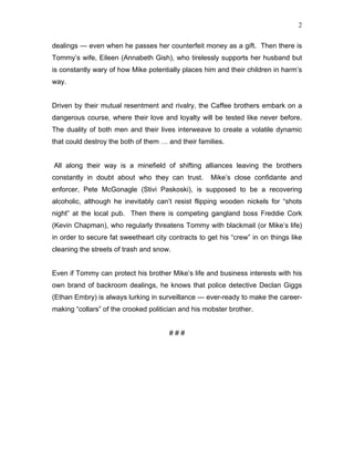 2


dealings  even when he passes her counterfeit money as a gift. Then there is
Tommys wife, Eileen (Annabeth Gish), who tirelessly supports her husband but
is constantly wary of how Mike potentially places him and their children in harms
way.


Driven by their mutual resentment and rivalry, the Caffee brothers embark on a
dangerous course, where their love and loyalty will be tested like never before.
The duality of both men and their lives interweave to create a volatile dynamic
that could destroy the both of them  and their families.


All along their way is a minefield of shifting alliances leaving the brothers
constantly in doubt about who they can trust.        Mikes close confidante and
enforcer, Pete McGonagle (Stivi Paskoski), is supposed to be a recovering
alcoholic, although he inevitably cant resist flipping wooden nickels for shots
night at the local pub. Then there is competing gangland boss Freddie Cork
(Kevin Chapman), who regularly threatens Tommy with blackmail (or Mikes life)
in order to secure fat sweetheart city contracts to get his crew in on things like
cleaning the streets of trash and snow.


Even if Tommy can protect his brother Mikes life and business interests with his
own brand of backroom dealings, he knows that police detective Declan Giggs
(Ethan Embry) is always lurking in surveillance  ever-ready to make the career-
making collars of the crooked politician and his mobster brother.


                                       ###
 