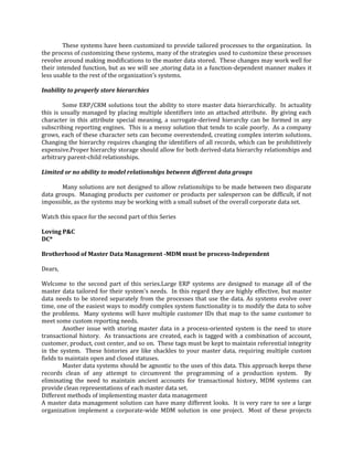 These systems have been customized to provide tailored processes to the organization. In
the process of customizing these systems, many of the strategies used to customize these processes
revolve around making modifications to the master data stored. These changes may work well for
their intended function, but as we will see ,storing data in a function-dependent manner makes it
less usable to the rest of the organization’s systems.
Inability to properly store hierarchies
Some ERP/CRM solutions tout the ability to store master data hierarchically. In actuality
this is usually managed by placing multiple identifiers into an attached attribute. By giving each
character in this attribute special meaning, a surrogate-derived hierarchy can be formed in any
subscribing reporting engines. This is a messy solution that tends to scale poorly. As a company
grows, each of these character sets can become overextended, creating complex interim solutions.
Changing the hierarchy requires changing the identifiers of all records, which can be prohibitively
expensive.Proper hierarchy storage should allow for both derived-data hierarchy relationships and
arbitrary parent-child relationships.
Limited or no ability to model relationships between different data groups
Many solutions are not designed to allow relationships to be made between two disparate
data groups. Managing products per customer or products per salesperson can be difficult, if not
impossible, as the systems may be working with a small subset of the overall corporate data set.
Watch this space for the second part of this Series
Loving P&C
DC*
Brotherhood of Master Data Management -MDM must be process-Independent
Dears,
Welcome to the second part of this series.Large ERP systems are designed to manage all of the
master data tailored for their system's needs. In this regard they are highly effective, but master
data needs to be stored separately from the processes that use the data. As systems evolve over
time, one of the easiest ways to modify complex system functionality is to modify the data to solve
the problems. Many systems will have multiple customer IDs that map to the same customer to
meet some custom reporting needs.
Another issue with storing master data in a process-oriented system is the need to store
transactional history. As transactions are created, each is tagged with a combination of account,
customer, product, cost center, and so on. These tags must be kept to maintain referential integrity
in the system. These histories are like shackles to your master data, requiring multiple custom
fields to maintain open and closed statuses.
Master data systems should be agnostic to the uses of this data. This approach keeps these
records clean of any attempt to circumvent the programming of a production system. By
eliminating the need to maintain ancient accounts for transactional history, MDM systems can
provide clean representations of each master data set.
Different methods of implementing master data management
A master data management solution can have many different looks. It is very rare to see a large
organization implement a corporate-wide MDM solution in one project. Most of these projects

 