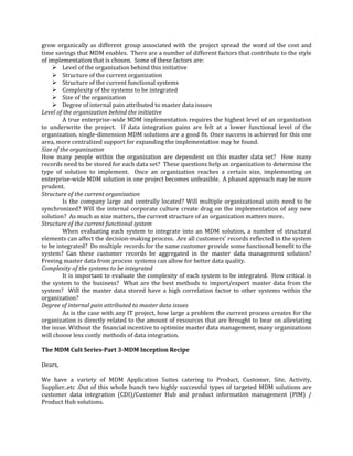 grow organically as different group associated with the project spread the word of the cost and
time savings that MDM enables. There are a number of different factors that contribute to the style
of implementation that is chosen. Some of these factors are:
 Level of the organization behind this initiative
 Structure of the current organization
 Structure of the current functional systems
 Complexity of the systems to be integrated
 Size of the organization
 Degree of internal pain attributed to master data issues
Level of the organization behind the initiative
A true enterprise-wide MDM implementation requires the highest level of an organization
to underwrite the project. If data integration pains are felt at a lower functional level of the
organization, single-dimension MDM solutions are a good fit. Once success is achieved for this one
area, more centralized support for expanding the implementation may be found.
Size of the organization
How many people within the organization are dependent on this master data set? How many
records need to be stored for each data set? These questions help an organization to determine the
type of solution to implement. Once an organization reaches a certain size, implementing an
enterprise-wide MDM solution in one project becomes unfeasible. A phased approach may be more
prudent.
Structure of the current organization
Is the company large and centrally located? Will multiple organizational units need to be
synchronized? Will the internal corporate culture create drag on the implementation of any new
solution? As much as size matters, the current structure of an organization matters more.
Structure of the current functional system
When evaluating each system to integrate into an MDM solution, a number of structural
elements can affect the decision-making process. Are all customers' records reflected in the system
to be integrated? Do multiple records for the same customer provide some functional benefit to the
system? Can these customer records be aggregated in the master data management solution?
Freeing master data from process systems can allow for better data quality.
Complexity of the systems to be integrated
It is important to evaluate the complexity of each system to be integrated. How critical is
the system to the business? What are the best methods to import/export master data from the
system? Will the master data stored have a high correlation factor to other systems within the
organization?
Degree of internal pain attributed to master data issues
As is the case with any IT project, how large a problem the current process creates for the
organization is directly related to the amount of resources that are brought to bear on alleviating
the issue. Without the financial incentive to optimize master data management, many organizations
will choose less costly methods of data integration.
The MDM Cult Series-Part 3-MDM Inception Recipe
Dears,
We have a variety of MDM Application Suites catering to Product, Customer, Site, Activity,
Supplier..etc .Out of this whole bunch two highly successful types of targeted MDM solutions are
customer data integration (CDI)/Customer Hub and product information management (PIM) /
Product Hub solutions.

 