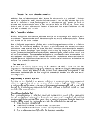 Customer Data Integration / Customer Hub
Customer data integration solutions center around the integration of an organization’s customer
data. These solutions are highly integrated with a company’s CRM and ERP systems. Due to the
nature of combining so many disparate sources of customer data, match merge and duplicate
removal algorithms are critical areas of data integration within the CDI subtype. As this name
implies, most of these solutions are focused on integration and require additional internal
processes to maintain these systems.
PIM) / Product Hub solutions
Product information management solutions provide an organization with product-centric
management. These solutions typically focus on managing, correlating, and merging product data as
bills of materials and online catalogs.
Due to the limited scope of these solutions, many organizations can implement them in a relatively
short time. The limited scope also keeps the number of stakeholders that must reach a consensus to
a minimum. Quick wins and a narrow scope cause many companies to implement these solutions,
ignoring the serious limitations these solutions provide from the perspective of organizational
master data management.Neither of these solutions is designed to be applied to all of the data sets
within the organization. An organization can implement a number of separate solutions to create
coverage of all their possible master data sets. Implementing these multiple solutions reduces the
number of possible integration points but maintains data silos. Cross-dimensional relationships are
difficult, if not impossible, to manage.
Working with IT
It is critical for business owners taking on the challenge of MDM to work well with the
organization's Information Technology group. While many of the MDM management tasks required
for sustained success rely heavily on the business users themselves, management of the
technologies associated with the data integration routines will need to work well with the IT
current processes.
Implementing in a phased approach
Now that we have detailed all the possible techniques to implement master data management
within the organization, let us lay out some efficient ways to implement MDM within an
organization. Each of these processes can provide an organization a reasonable path to grow MDM
through the organization. An organization’s structure will have a significant impact on which
method will be the most feasible.
Single Dimension Build Out
Many organizations come to realize that master data management is needed in their organization
through one significant business driver. Commonly, these issues revolve around only a few distinct
dimensions within the business. These pains within an organization provide the perfect location to
start the MDM process. A few common characteristics that will assist in this approach are:
 Single dimension being affected
 Low resistance to a new system of entry for this dimension
 Minimal additional stakeholders required for complete implementation
 Central data management (at least for the dimension in question)

 