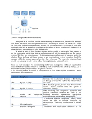 Complete enterprise MDM implementations
Complete MDM solutions require the entire lifecycle of the master entities to be managed
from within the master data management solution. Controlling the entry of the master data allows
the enterprise application to proactively manage the quality of the data. Although an enterprise
implementation will be both the system of entry and system of record for all master data entities, it
may still require mapping data to other applications.
It would be naive to think that any company will be capable of getting all of their systems to
use the exact same set of data. Some transformations will still be required to run the process
systems. This does not mean that every defining characteristic of an entity is managed within the
solution. Those defining attributes unique to an organization's system operation should be
managed within the source system where they have relevance. The enterprise solution should
provide a broad range of entry points to be a viable option as the system of entry.
There are four techniques for implementing master data management within an organization.
These methods differ in the amount of control they exert over the master data they manage. All of
these techniques rely on reliable data integration solutions.
In the following section, a number of acronyms will be used within system illustrations. These
acronyms are described below:
Acronym
SOE
SOR

MDIS

IM
BI

Description
Primary point of data entry. This may be direct entry
or through services that update the data in virtual
System of Entry
real time.
Most, if not all systems, receive their data from this
source.
When conflicts arise, this system is
System of Record
considered primary.
Data cleansing and integration processes that
provide automated methods for some of the
Master
Data
Integration following activities: segmentation, aggregation,
Services
transformations, match/merge, and grouping.
To eliminate repeated integration, identity maps
should be used to manage surrogate key
relationships. These may be one-to-one or one-toIdentity Mapping
many.
Technology and applications dedicated to the
Business Intelligence
Long Name

 