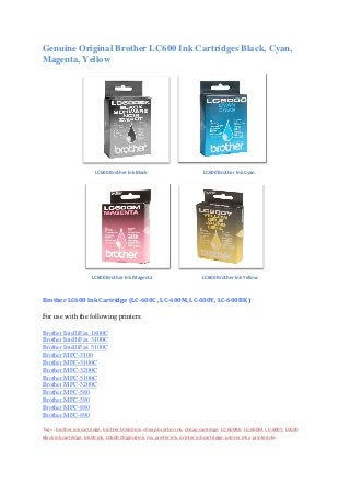 Genuine Original Brother LC600 Ink Cartridges Black, Cyan,
Magenta, Yellow
LC600 Brother Ink Black LC600 Brother Ink Cyan
LC600 Brother Ink Magenta LC600 Brother Ink Yellow
Brother LC600 Ink Cartridge (LC-600C , LC-600M, LC-600Y, LC-600BK )
For use with the following printers:
Brother IntelliFax 1800C
Brother IntelliFax 3100C
Brother IntelliFax 5100C
Brother MFC-3100
Brother MFC-3100C
Brother MFC-3200C
Brother MFC-5100C
Brother MFC-5200C
Brother MFC-580
Brother MFC-590
Brother MFC-880
Brother MFC-890
Tags : brother ink cartridge, brother LC600 ink, cheap brother ink, cheap cartridge, LC-600BK, LC-600M, LC-600Y, LC600
Black ink cartridge, lc600 ink, LC600 Original ink, my printer ink, printer ink cartridge, printer inks, printerinks
 