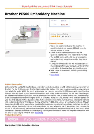 Download this document if link is not clickable


Brother PE500 Embroidery Machine
                                                                 List Price :   $599.95

                                                                     Price :
                                                                                $272.30



                                                                Average Customer Rating

                                                                                 4.8 out of 5



                                                            Product Feature
                                                            q   We do not recommend using this machine in
                                                                countries that do not support 120V AC even if a
                                                                voltage adapter is in use.
                                                            q   4-inch by 4-inch embroidery area- use the
                                                                spacious area to allow your creativity to run free
                                                            q   The pe-500 comes with a full line of accessories
                                                                and is practically ready to embroider right out of
                                                                the box
                                                            q   Computer connectivity, use the included cable to
                                                                import designs from your computer, or the brother
                                                                embroidery design download site, ibroidery.com
                                                            q   Wide range of accessories, including embroidery
                                                                starter kit
                                                            q   Read more




Product Description
Welcome to the world of truly affordable embroidery, with the exciting new PE-500 embroidery machine from
Brother. For the first time ever, Brother has introduced a feature-rich, easy-to-use embroidery-only machine
that retails for under $300. But don’t let the price tag concern you – the PE-500 comes with top-of-the-line
features, typically found in more expensive machines, which help make embroidery fun and easy. Whether you
are a sewer interested in trying your hand at embroidery for the first time, a crafter looking for a new challenge,
or an advanced embroiderer looking for a unit to carry to a make and take, the PE-500 is probably perfect for
you. Use it to recycle clothing by adding new, fashionable embellishments. Turn everyday pillows and blankets
into customized gifts for friends and family. With the PE-500, the options are virtually limitless. Though
lightweight, the PE-500 is a work horse capable of embroidering everything from delicate materials, like silk, to
sturdier fabrics, like denim. Never embroidered and not sure where to start? No worries. You can use the
PE-500 to upcycle clothing, personalize accessories with monograms, embellish home décor, and more. Never
before has it been so affordable to turn everyday clothing and home décor items into inspired works of art with
the easy-to-use, easy-to-afford PE-500. Read more
Product Description




The Brother PE-500 Embroidery Machine
 