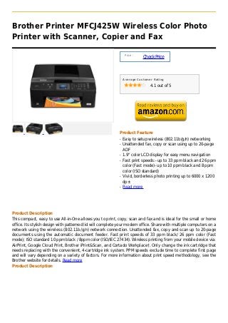 Brother Printer MFCJ425W Wireless Color Photo
Printer with Scanner, Copier and Fax

                                                                 Price :
                                                                           Check Price



                                                                Average Customer Rating

                                                                               4.1 out of 5




                                                            Product Feature
                                                            q   Easy to setup wireless (802.11b/g/n) networking
                                                            q   Unattended fax, copy or scan using up to 20-page
                                                                ADF
                                                            q   1.9" color LCD display for easy menu navigation
                                                            q   Fast print speeds:- up to 33 ppm black and 26 ppm
                                                                color (Fast mode)- up to 10 ppm black and 8 ppm
                                                                color (ISO standard)
                                                            q   Vivid, borderless photo printing up to 6000 x 1200
                                                                dp±
                                                            q   Read more




Product Description
This compact, easy to use All-in-One allows you to print, copy, scan and fax and is ideal for the small or home
office. Its stylish design with patterned lid will complete your modern office. Share with multiple computers on a
network using the wireless (802.11b/g/n) network connection. Unattended fax, copy and scan up to 20-page
documents using the automatic document feeder. Fast print speeds of 33 ppm black/ 26 ppm color (Fast
mode); ISO standard 10 ppm black / 8ppm color (ISO/IEC 27434). Wireless printing from your mobile device via:
AirPrint, Google Cloud Print, Brother iPrint&Scan, and Cortado Workplace†. Only change the ink cartridge that
needs replacing with the convenient, 4-cartridge ink system. PPM speeds exclude time to complete first page
and will vary depending on a variety of factors. For more information about print speed methodology, see the
Brother website for details. Read more
Product Description
 