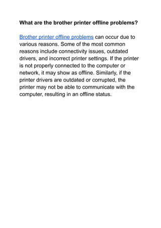 What are the brother printer offline problems?
Brother printer offline problems can occur due to
various reasons. Some of the most common
reasons include connectivity issues, outdated
drivers, and incorrect printer settings. If the printer
is not properly connected to the computer or
network, it may show as offline. Similarly, if the
printer drivers are outdated or corrupted, the
printer may not be able to communicate with the
computer, resulting in an offline status.
 