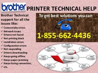 PRINTER TECHNICAL HELP
To get best solutions you can
1-855-662-4436
Brother Technical
support for all the
issues like:
 Connectivity errors
 Network issues
 Drivers not found
 Not printing black
 Installation errors
 Configuration errors
 Not responding
 Drivers downloading
 Keeps going offline
 Keeps paper jamming
 Keeps losing connection,
 etc.
 
