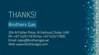 THANKS!
Brothers Gas
204 Al Fattan Plaza, Al Garhoud, Dubai, UAE
Ph: +97142517979 Fax: +97142517900
Email: sales@brothersgas.ae
Web: www.brothersgas.com
10
 