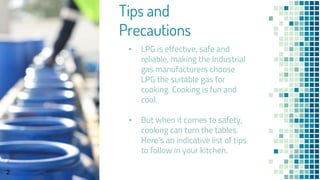 Tips and
Precautions
▪ LPG is effective, safe and
reliable, making the Industrial
gas manufacturers choose
LPG the suitable gas for
cooking. Cooking is fun and
cool.
▪ But when it comes to safety,
cooking can turn the tables.
Here’s an indicative list of tips
to follow in your kitchen.
2
 