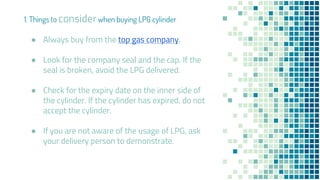 ● Always buy from the top gas company.
● Look for the company seal and the cap. If the
seal is broken, avoid the LPG delivered.
● Check for the expiry date on the inner side of
the cylinder. If the cylinder has expired, do not
accept the cylinder.
● If you are not aware of the usage of LPG, ask
your delivery person to demonstrate.
1. Things to considerwhen buying LPG cylinder
 
