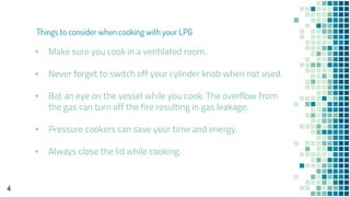 ▪ Make sure you cook in a ventilated room.
▪ Never forget to switch off your cylinder knob when not used.
▪ Bat an eye on the vessel while you cook. The overflow from
the gas can turn off the fire resulting in gas leakage.
▪ Pressure cookers can save your time and energy.
▪ Always close the lid while cooking.
4
Things to consider when cooking with your LPG
 