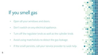 ▪ Open all your windows and doors.
▪ Don’t switch on any electrical appliance.
▪ Turn off the regulator knob as well as the cylinder knob.
▪ Avoid using matchsticks to detect the gas leakage.
▪ If the smell persists, call your service provider to seek help.
If you smell gas
5
 