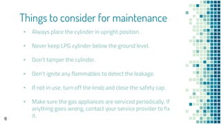 Things to consider for maintenance
▪ Always place the cylinder in upright position.
▪ Never keep LPG cylinder below the ground level.
▪ Don’t tamper the cylinder.
▪ Don’t ignite any flammables to detect the leakage.
▪ If not in use, turn off the knob and close the safety cap.
▪ Make sure the gas appliances are serviced periodically. If
anything goes wrong, contact your service provider to fix
it.6
 