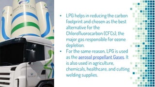 ▪ LPG helps in reducing the carbon
footprint and chosen as the best
alternative for the
Chlorofluorocarbon (CFCs), the
major gas responsible for ozone
depletion.
▪ For the same reason, LPG is used
as the aerosol propellant Gases. It
is also used in agriculture,
chemicals, healthcare, and cutting
welding supplies.
7
 