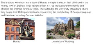 The brothers were born in the town of Hanau and spent most of their childhood in the
nearby town of Steinau. Their father’s death in 1796 impoverished the family and
affected the brothers for many years. They attended the University of Marburg where
they began their lifelong dedication to researching the early history of German language
and literature, including German folktales.
Hanau University of Marburg
 