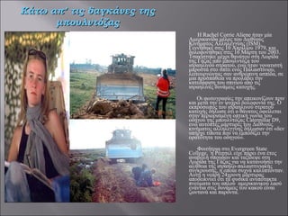   Η Rachel Corrie Aliene ήταν μία Αμερικανίδα μέλος του Διεθνούς Κινήματος Αλληλεγγύης (ISM). Γεννήθηκε στις 10 Απριλίου 1979, και δολοφονήθηκε στις 16 Μάρτη του 2003. Τσακίστηκε μέχρι θανάτου στη Λωρίδα της Γάζας από μπουλντόζα του ισραηλινού στρατού, ενώ ήταν γονατιστή μπροστά στο σπίτι ενός Παλαιστίνιου, λειτουργώντας σαν ανθρώπινη ασπίδα, σε μια προσπάθεια να προλάβει την κατεδάφιση του σπιτιού από τις ισραηλινές δυνάμεις κατοχής.     Οι φωτογραφίες την απεικονίζουν πριν και μετά την εν ψυχρώ δολοφονία της. Ο εκπρόσωπος του ισραηλινού στρατού κατοχής δήλωσε ότι ο θάνατος οφείλεται στην περιορισμένη οπτική γωνία του οδηγού της μπουλντόζας Caterpillar D9, ενώ αυτόπτες μάρτυρες του Διεθνούς κινήματος αλληλεγγύης δήλωσαν ότι «δεν υπήρχε τίποτα που να εμποδίζει την ορατότητα του οδηγού».   Φοιτήτρια στο Evergreen State College,  η Ρέιτσελ είχε πάρει ένα έτος αναβολή σπουδών και ταξίδεψε στη Λωρίδα της Γάζας για να κατανοήσει την αλήθεια της ισραηλο-παλαιστινιακής σύγκρουσης, η οποία συχνά καλύπτονταν. Αυτή η νεαρή 24χρονη μάρτυρας αποδεικνύει ότι τα φυσικά ανυπότακτα πνεύματα του απλού  αμερικανικού λαού ενάντια στις δυνάμεις του κακού είναι ζωντανά και παρόντα. Κάτω απ’ τις δαγκάνες της μπουλντόζας 