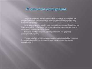 Μερικοί άνθρωποι πιστεύουν στο Θεό, άλλοι όχι, αλλά πρέπει να σκεφτούμε και να ξανασκεφτούμε πόσο μικροί είμαστε μπροστά στις δυνάμεις της φύσης.  Αυτή η φωτογραφία τραβήχτηκε στις ακτές του νησιού Σουμάτρα της Ινδονησίας κατά τη διάρκεια του καταστρεπτικού τσουνάμι, με κύματα να μετριούνται μέχρι και 20μ. ύψος.  Η εικόνα βρέθηκε ενάμιση μήνα αργότερα σε μια ψηφιακή φωτογραφική μηχανή. Όποιος τράβηξε αυτή την φωτογραφία, χωρίς αμφιβολία, έπαψε να ζει μερικά δευτερόλεπτα μετά το πάτημα του κουμπιού της μικρής μηχανής του. !!  Η τελευταία φωτογραφία 
