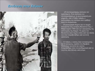 «Ο συνταγματάρχης σκότωσε τον κρατούμενο. Εγώ σκότωσα τον συνταγματάρχη με τη φωτογραφική μου μηχανή», είπε ο Eddie Adams, ο φωτογράφος του πολέμου που τράβηξε αυτό το στιγμιότυπο.  Η φωτογραφία δείχνει την εν ψυχρώ δολοφονία ενός αντάρτη Βιετκόνγκ στις 1 Φεβρουαρίου 1968 από τον επικεφαλής της αστυνομίας της Saigon. Τα χέρια του Βιετκόνγκ ήταν δεμένα πίσω από την πλάτη του όταν πυροβολήθηκε από κοντινή απόσταση. Ο Adams, ο οποίος ήταν ανταποκριτής σε 13 πολέμους, κέρδισε ένα Βραβείο Πούλιτζερ για αυτή την εικόνα. Επηρεάσθηκε τόσο συναισθηματικά από το γεγονός, που άλλαξε επάγγελμα.  Εκτέλεση στην Σαϊγκόν 