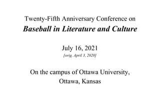 Twenty-Fifth Anniversary Conference on
Baseball in Literature and Culture
July 16, 2021
[orig. April 3, 2020]
On the campus of Ottawa University,
Ottawa, Kansas
 