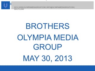 OLYMPIA MEDIA GROUP | BROTHERS
2013 | WWW.OLYMPIAMEDIAGROUP.COM | INFO@OLYMPIAMEDIAGROUP.COM |
888.272.2595
2013 | WWW.OLYMPIAMEDIAGROUP.COM | INFO@OLYMPIAMEDIAGROUP.COM |
888.272.2595
BROTHERS
OLYMPIA MEDIA
GROUP
MAY 30, 2013
 