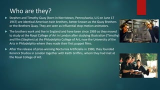 Who are they?
 Stephen and Timothy Quay (born in Norristown, Pennsylvania, U.S on June 17
1947) are identical American twin brothers, better known as the Quay Brothers
or the Brothers Quay. They are seen as influential stop-motion animators.
 The brothers work and live in England and have been since 1969 as they moved
to study at the Royal College of Art in London after studying illustration (Timothy)
and film (Stephen) at the Philadelphia College of Art, now the University of the
Arts in Philadelphia where they made their first puppet films.
 After the release of prize-winning Nocturnia Artificialia in 1980, they founded
Koninck Studios in London together with Keith Griffins, whom they had met at
the Royal College of Art.
 
