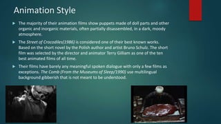 Animation Style
 The majority of their animation films show puppets made of doll parts and other
organic and inorganic materials, often partially disassembled, in a dark, moody
atmosphere.
 The Street of Crocodiles(1986) is considered one of their best known works.
Based on the short novel by the Polish author and artist Bruno Schulz. The short
film was selected by the director and animator Terry Gilliam as one of the ten
best animated films of all time.
 Their films have barely any meaningful spoken dialogue with only a few films as
exceptions. The Comb (From the Museums of Sleep/1990) use multilingual
background gibberish that is not meant to be understood.
 