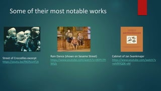 Some of their most notable works
Street of Crocodiles excerpt
https://youtu.be/fNOfsJz4TjA
Rain Dance (shown on Sesame Street)
https://www.youtube.com/watch?v=0KPh7PI
Wt2s
Cabinet of Jan Svankmajer
https://www.youtube.com/watch?v
=ehfRYQ0K-vM
 