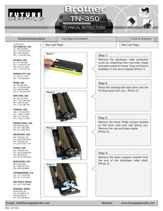 TN350TECH

              Technical Instructions               Cartridge Information                               Tools & Supplies   1

        CORPORATE                      See Last Page.                                         See Last Page.
        LOS ANGELES, USA
        US 1 800 394.9900
        Int’l +1 818 837.8100
        FAX 1 800 394.9910             Photo 1
        Int’l +1 818 838.7047                                              Step 1
        ATLANTA, USA                                                       Remove the developer roller protective
        US 1 877 676.4223                                                  cover by unlatching from one side. Clean
        Int’l +1 678 919.1189
        FAX 1 877 337.7976                                                 and place aside for reuse. (may not have it
        Int’l +1 770 516.7794                                              installed on the toner hopper) (Photo 1)
        KANSAS CITY, USA
        US 1 913 871.1700
        FAX 1 913 888.0626

        MIAMI, USA                                                         Step 2
        US 1 800 595.4297
        Int’l +1 305 594.3396                                              Place the cartridge flat side down and the
        FAX 1 800 522.8640
        Int’l +1 305 594.3309                                              fill plug away from you. (Photo 2)
                                       Photo 2
        NEW YORK, USA
        US 1 800 431.7884
        Int’l +1 631 588.7300
        FAX 1 800 431.8812
        Int’l +1 631 588.7333

        TORONTO, CAN
        CAN 1 877 848.0818
        Int’l +1 905 712.9501
        FAX 1 877 772.6773
        Int’l +1 905 712.9502                                              Step 3
        BUENOS AIRES, ARG                                                  Remove the three Phillip screws located
        ARG 0810 444.2656                                                  on the drive train end cap facing you.
        Int’l +011 4583.5900           Photo 3                             Remove the cap and place aside.
        FAX +011 4584.3100
                                                                           (Photo 3)
        MELBOURNE, AUS
        AUS 1 800 003. 100
        Int’l +62 03 9561.8102
        FAX 1 800 004.302
        Int’l +62 03 9561-7751

        SYDNEY, AUS
        AUS 1 800 003.100
        Int’l +62 02 9648.2630                                             Step 4
        FAX 1800 004.302
        Int’l +62 02 9548.2635                                             Remove the black support bracket from
        MONTEVIDEO, URY                                                    the end of the developer roller shaft.
        URY 02 902.2001                Photo 4                             (Photo 4)
        Int’l +5982 902.2001
        FAX +5982 900.0858

        JOHANNESBURG, S.A.
        S.A. +27 11 974.6155
        FAX +27 11 974.3593

        SÃO PAULO, BRAZIL
        Int’l +55 11 5524.8000

        RAANANA, ISRAEL
        ISR 09 760.12.39
        Int’l +972 9760.12.39
        ISR 052.38.555.82
        Int’l +972 5238.555.82

 E-mail: info@futuregraphicsllc.com                                           Website:        www.futuregraphicsllc.com
REV. 10/17/05
 