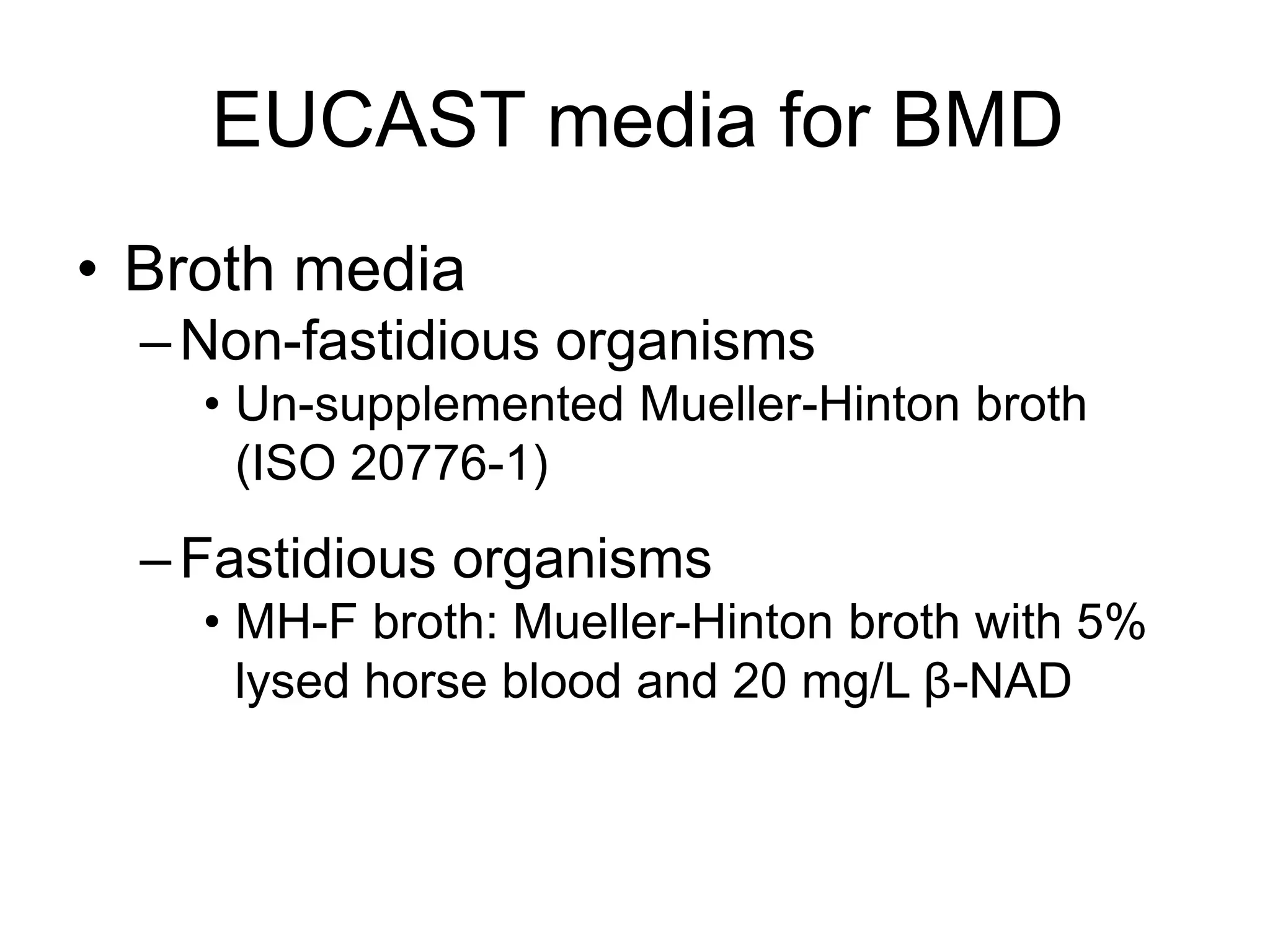 EUCAST media for BMD
• Broth media
–Non-fastidious organisms
• Un-supplemented Mueller-Hinton broth
(ISO 20776-1)
–Fastidious organisms
• MH-F broth: Mueller-Hinton broth with 5%
lysed horse blood and 20 mg/L β-NAD
 