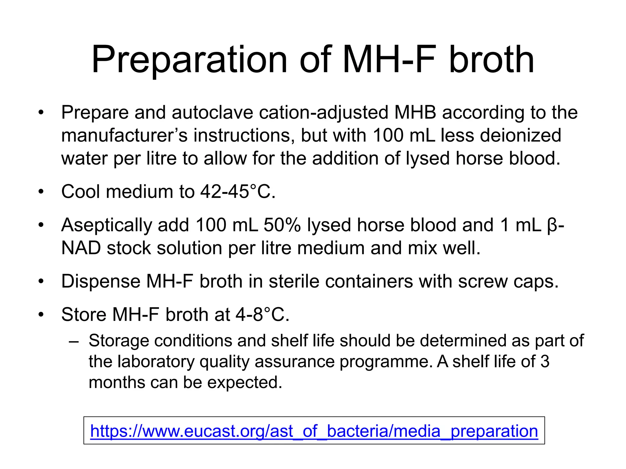 Preparation of MH-F broth
• Prepare and autoclave cation-adjusted MHB according to the
manufacturer’s instructions, but with 100 mL less deionized
water per litre to allow for the addition of lysed horse blood.
• Cool medium to 42-45°C.
• Aseptically add 100 mL 50% lysed horse blood and 1 mL β-
NAD stock solution per litre medium and mix well.
• Dispense MH-F broth in sterile containers with screw caps.
• Store MH-F broth at 4-8°C.
– Storage conditions and shelf life should be determined as part of
the laboratory quality assurance programme. A shelf life of 3
months can be expected.
https://www.eucast.org/ast_of_bacteria/media_preparation
 