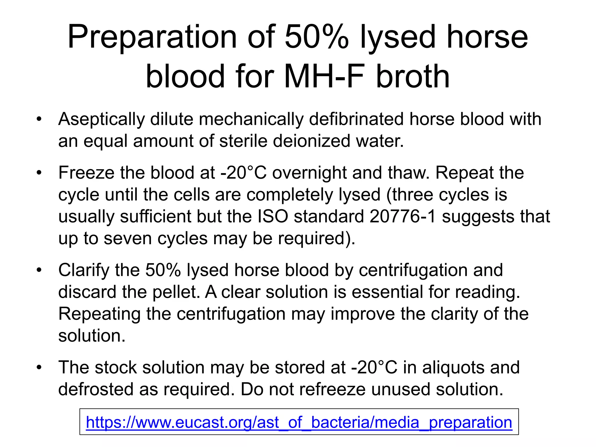 Preparation of 50% lysed horse
blood for MH-F broth
• Aseptically dilute mechanically defibrinated horse blood with
an equal amount of sterile deionized water.
• Freeze the blood at -20°C overnight and thaw. Repeat the
cycle until the cells are completely lysed (three cycles is
usually sufficient but the ISO standard 20776-1 suggests that
up to seven cycles may be required).
• Clarify the 50% lysed horse blood by centrifugation and
discard the pellet. A clear solution is essential for reading.
Repeating the centrifugation may improve the clarity of the
solution.
• The stock solution may be stored at -20°C in aliquots and
defrosted as required. Do not refreeze unused solution.
https://www.eucast.org/ast_of_bacteria/media_preparation
 