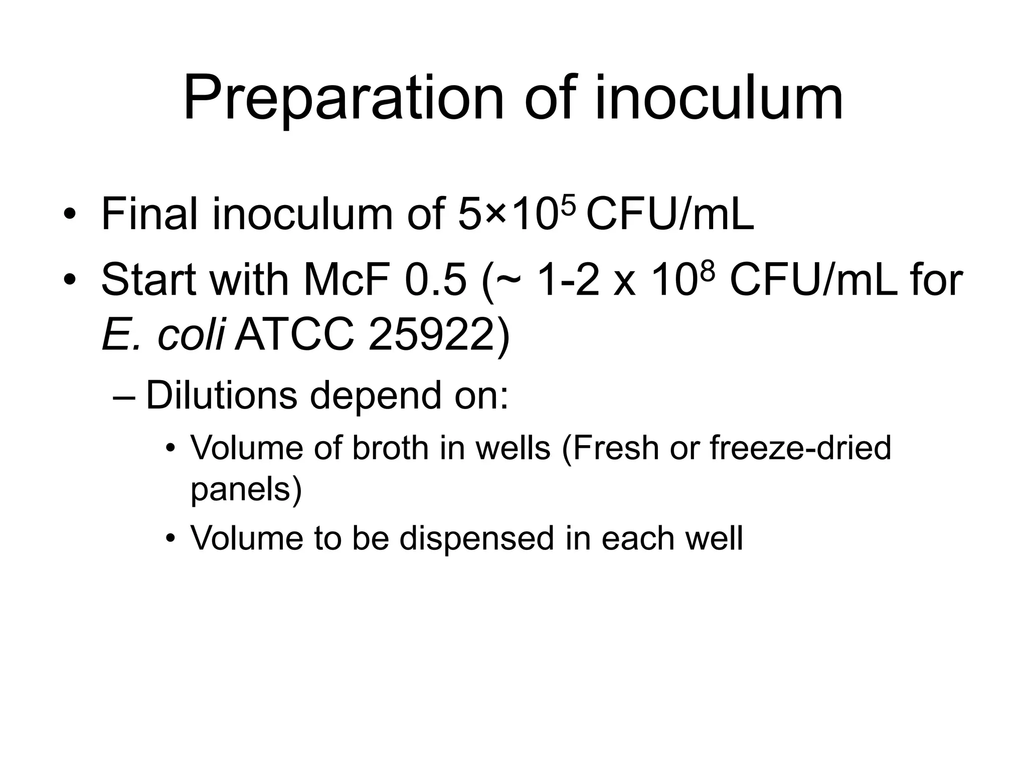 Preparation of inoculum
• Final inoculum of 5×105 CFU/mL
• Start with McF 0.5 (~ 1-2 x 108 CFU/mL for
E. coli ATCC 25922)
– Dilutions depend on:
• Volume of broth in wells (Fresh or freeze-dried
panels)
• Volume to be dispensed in each well
 