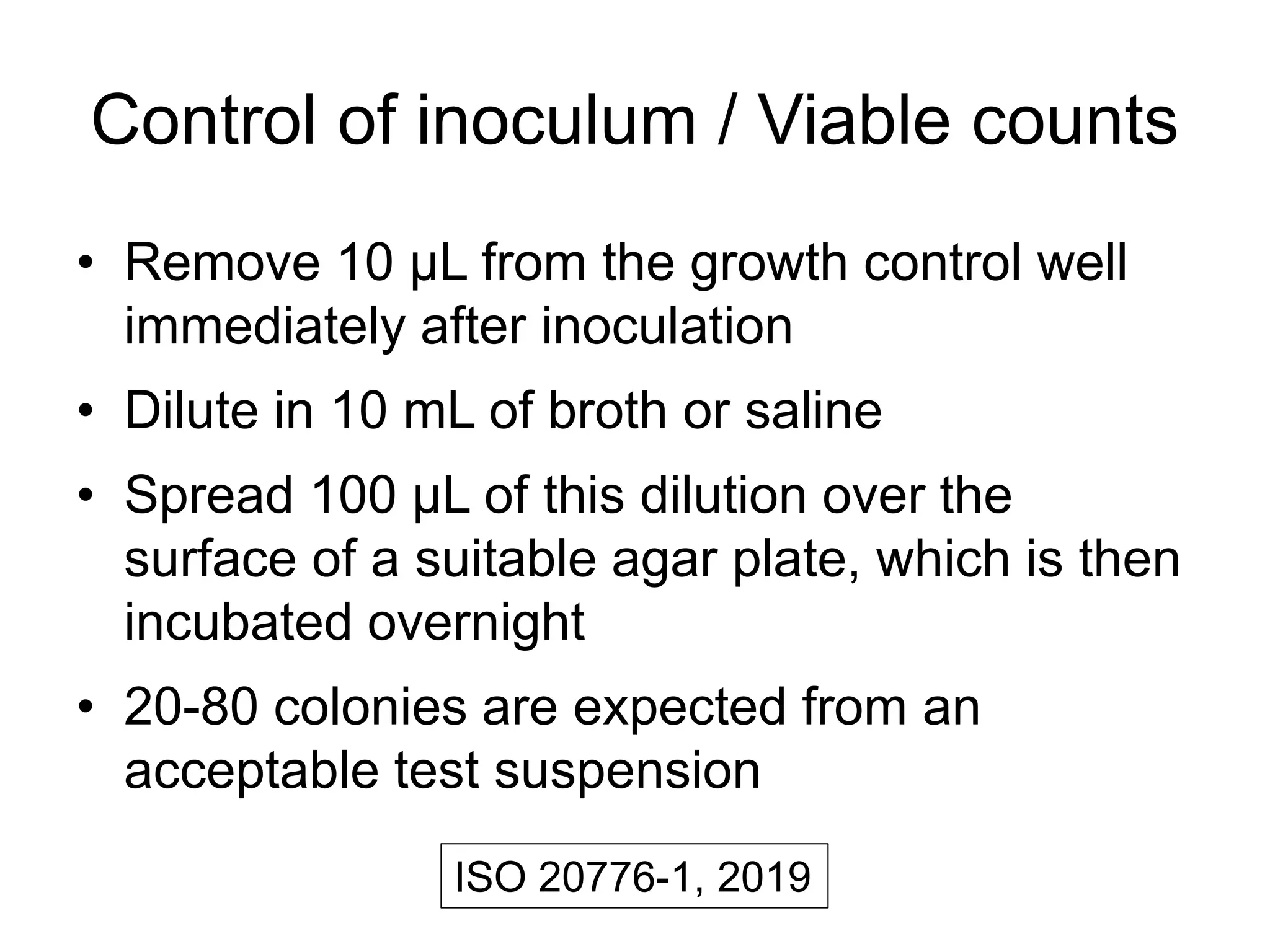 Control of inoculum / Viable counts
• Remove 10 μL from the growth control well
immediately after inoculation
• Dilute in 10 mL of broth or saline
• Spread 100 μL of this dilution over the
surface of a suitable agar plate, which is then
incubated overnight
• 20-80 colonies are expected from an
acceptable test suspension
ISO 20776-1, 2019
 