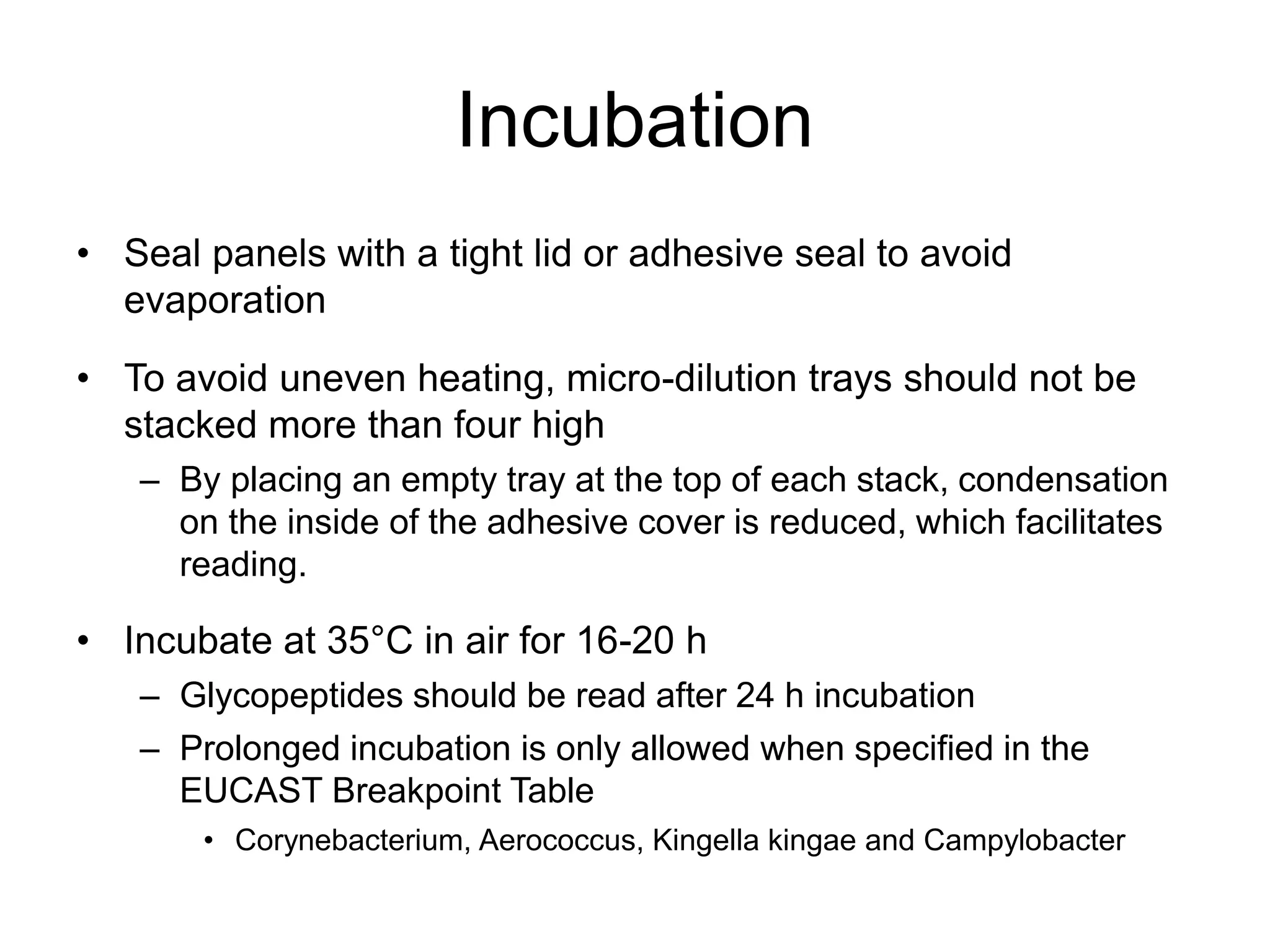 Incubation
• Seal panels with a tight lid or adhesive seal to avoid
evaporation
• To avoid uneven heating, micro-dilution trays should not be
stacked more than four high
– By placing an empty tray at the top of each stack, condensation
on the inside of the adhesive cover is reduced, which facilitates
reading.
• Incubate at 35°C in air for 16-20 h
– Glycopeptides should be read after 24 h incubation
– Prolonged incubation is only allowed when specified in the
EUCAST Breakpoint Table
• Corynebacterium, Aerococcus, Kingella kingae and Campylobacter
 