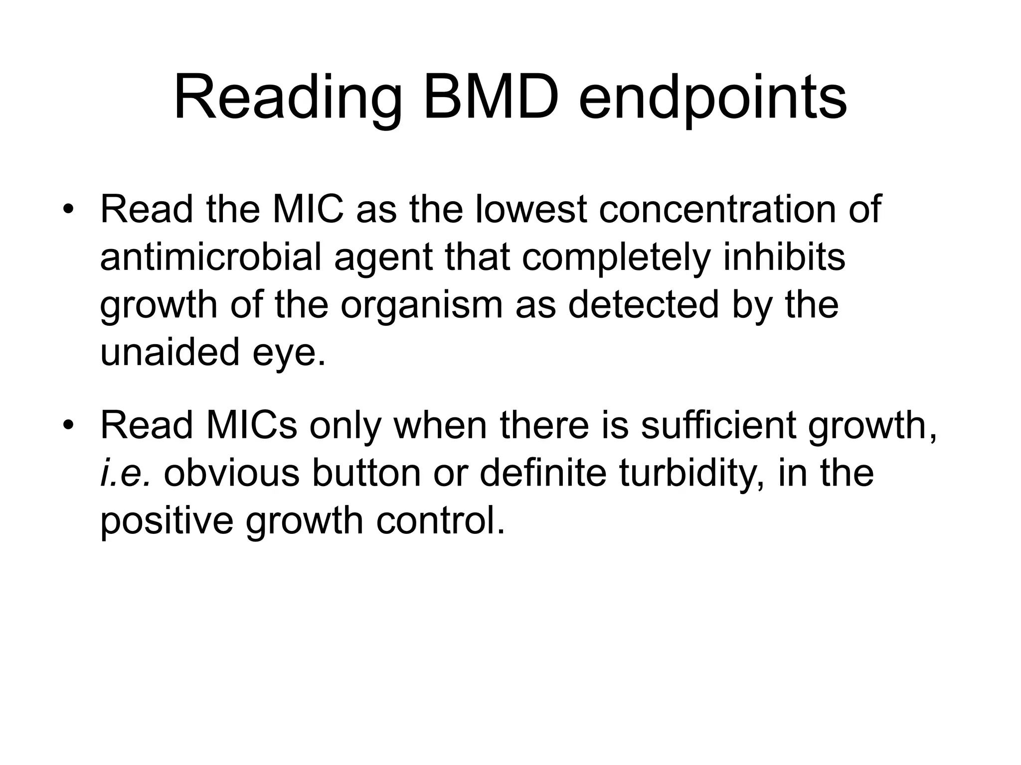 Reading BMD endpoints
• Read the MIC as the lowest concentration of
antimicrobial agent that completely inhibits
growth of the organism as detected by the
unaided eye.
• Read MICs only when there is sufficient growth,
i.e. obvious button or definite turbidity, in the
positive growth control.
 