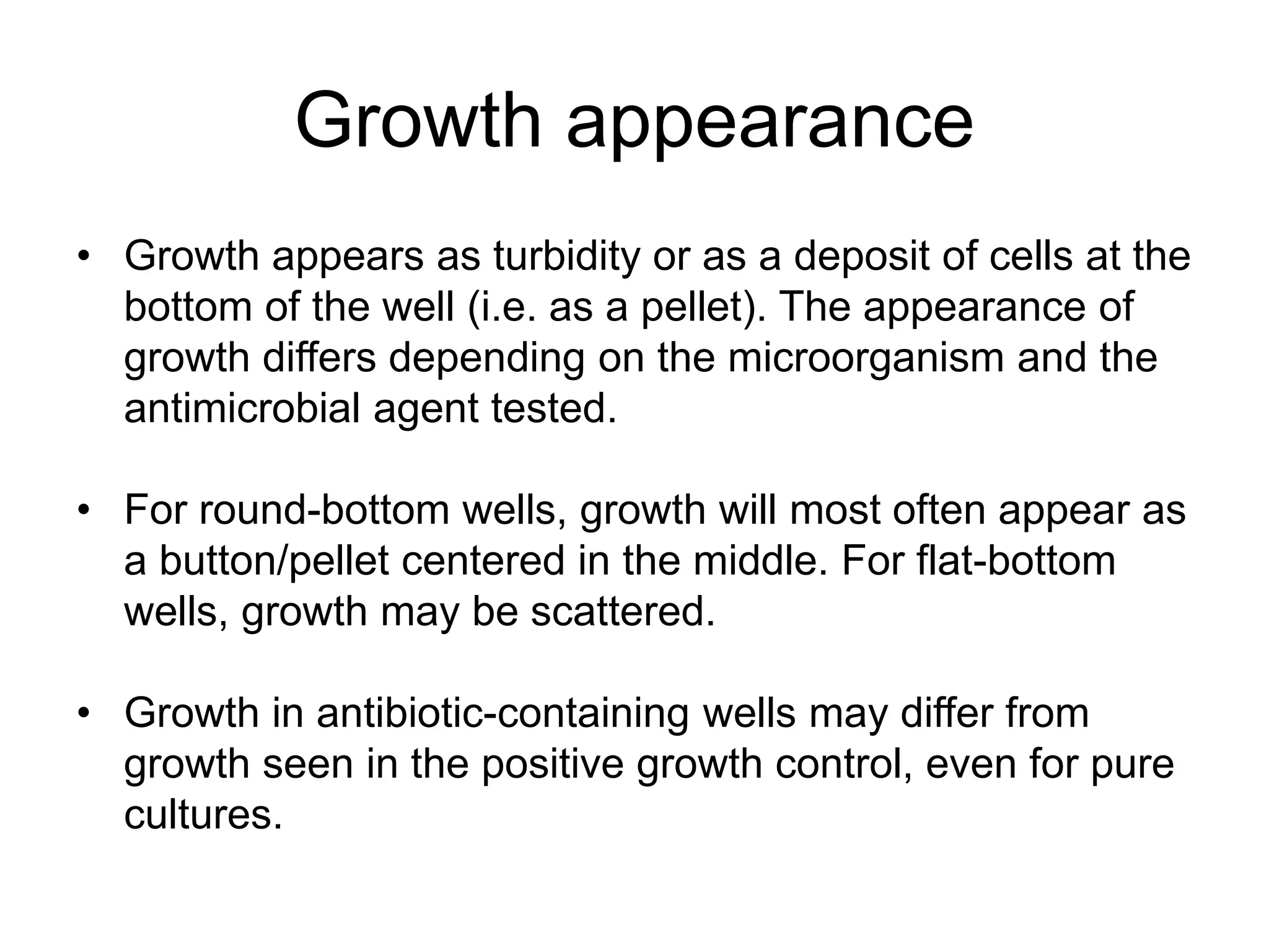 Growth appearance
• Growth appears as turbidity or as a deposit of cells at the
bottom of the well (i.e. as a pellet). The appearance of
growth differs depending on the microorganism and the
antimicrobial agent tested.
• For round-bottom wells, growth will most often appear as
a button/pellet centered in the middle. For flat-bottom
wells, growth may be scattered.
• Growth in antibiotic-containing wells may differ from
growth seen in the positive growth control, even for pure
cultures.
 