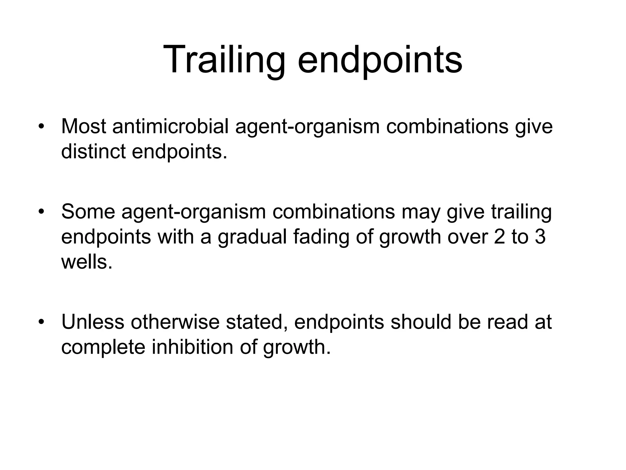 Trailing endpoints
• Most antimicrobial agent-organism combinations give
distinct endpoints.
• Some agent-organism combinations may give trailing
endpoints with a gradual fading of growth over 2 to 3
wells.
• Unless otherwise stated, endpoints should be read at
complete inhibition of growth.
 