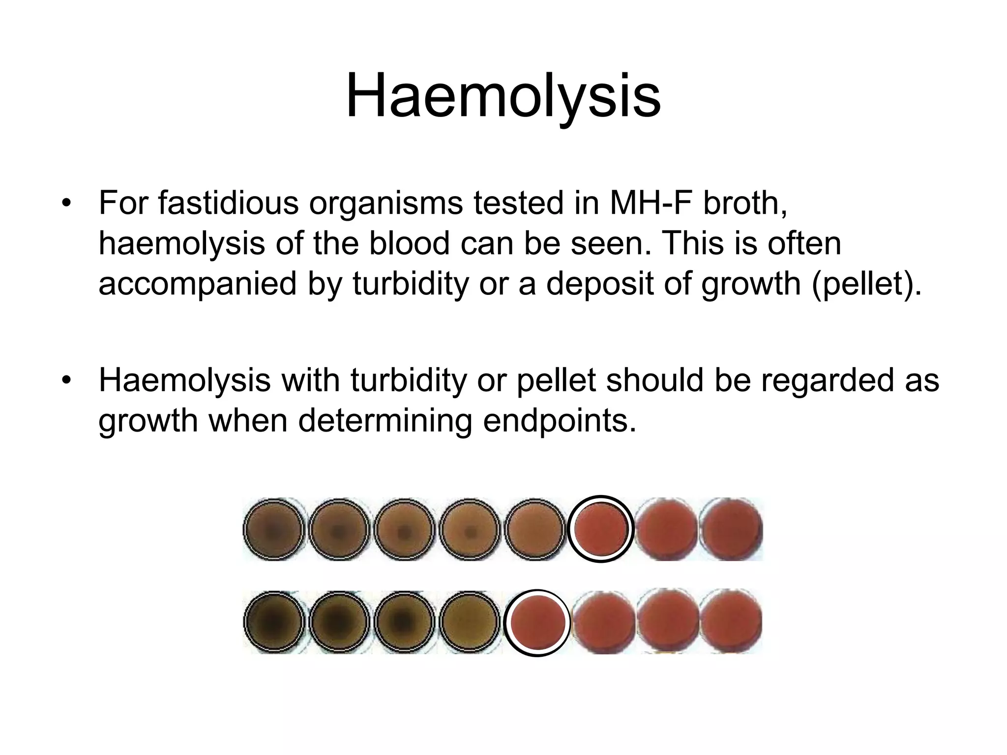 Haemolysis
• For fastidious organisms tested in MH-F broth,
haemolysis of the blood can be seen. This is often
accompanied by turbidity or a deposit of growth (pellet).
• Haemolysis with turbidity or pellet should be regarded as
growth when determining endpoints.
 