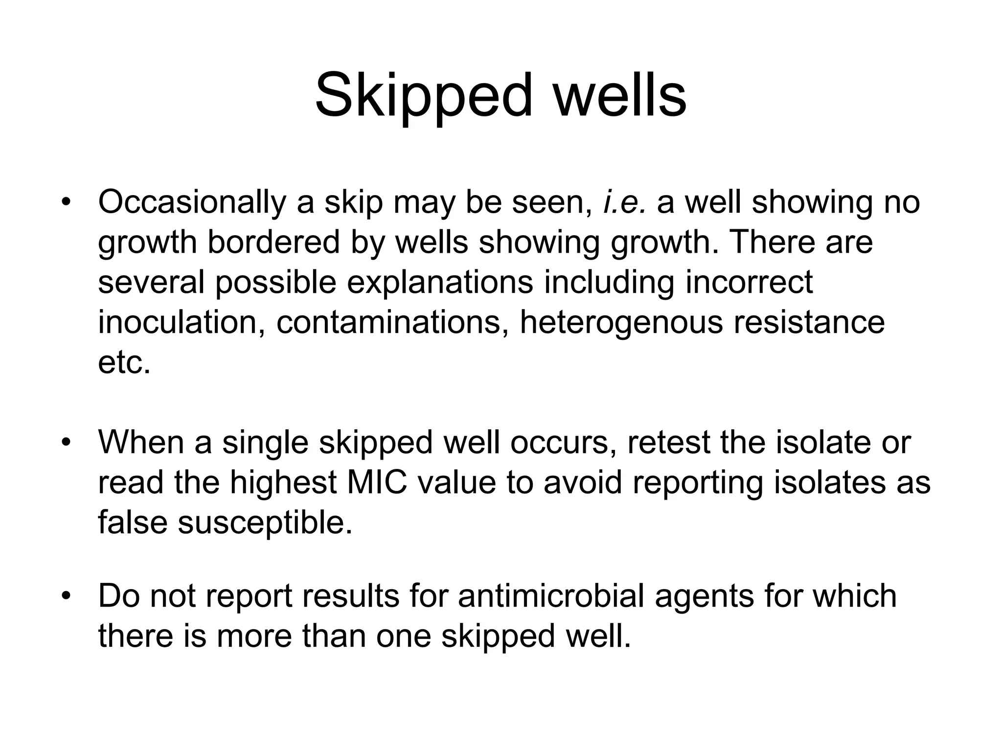 Skipped wells
• Occasionally a skip may be seen, i.e. a well showing no
growth bordered by wells showing growth. There are
several possible explanations including incorrect
inoculation, contaminations, heterogenous resistance
etc.
• When a single skipped well occurs, retest the isolate or
read the highest MIC value to avoid reporting isolates as
false susceptible.
• Do not report results for antimicrobial agents for which
there is more than one skipped well.
 