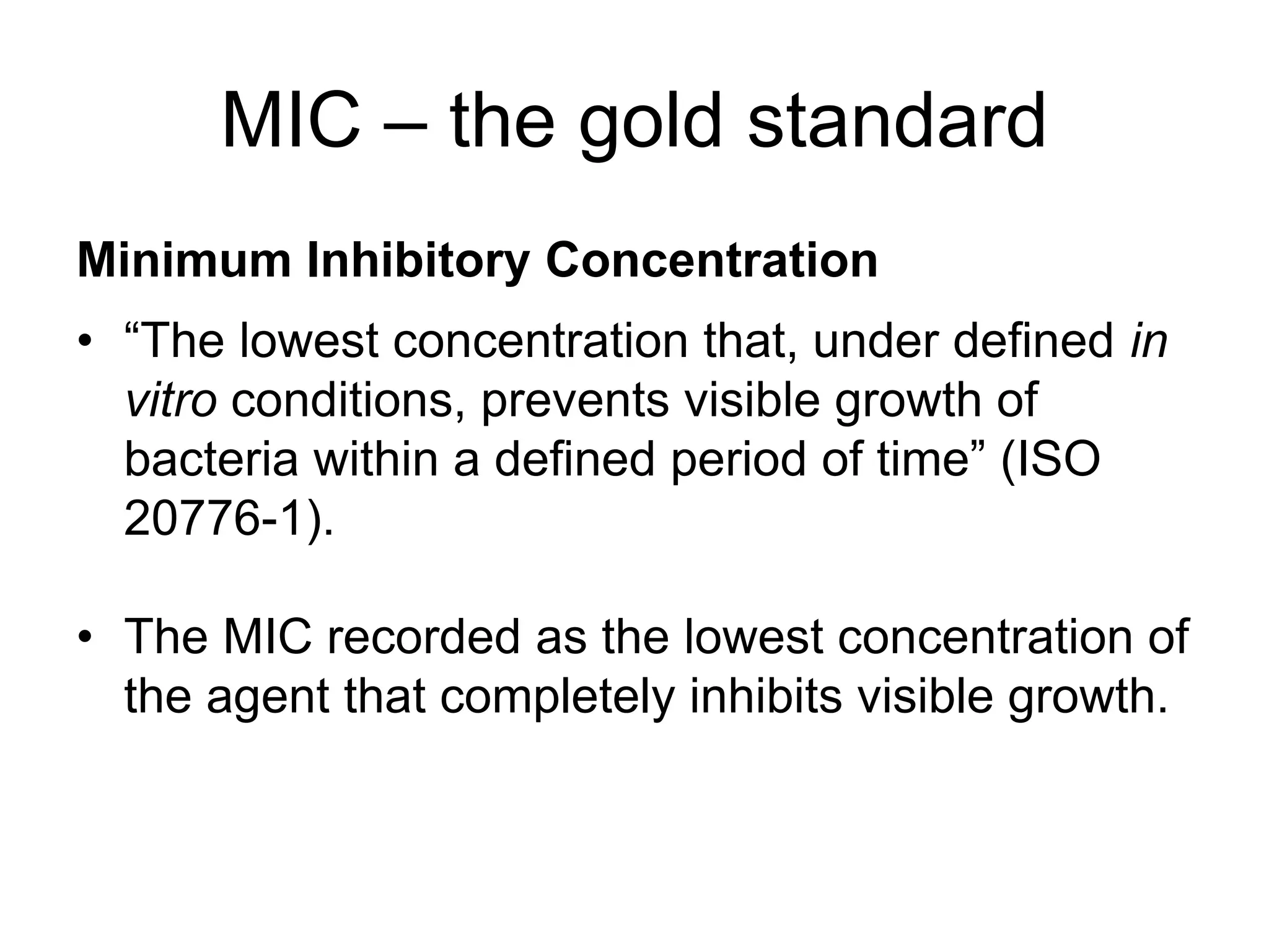 MIC – the gold standard
Minimum Inhibitory Concentration
• “The lowest concentration that, under defined in
vitro conditions, prevents visible growth of
bacteria within a defined period of time” (ISO
20776-1).
• The MIC recorded as the lowest concentration of
the agent that completely inhibits visible growth.
 