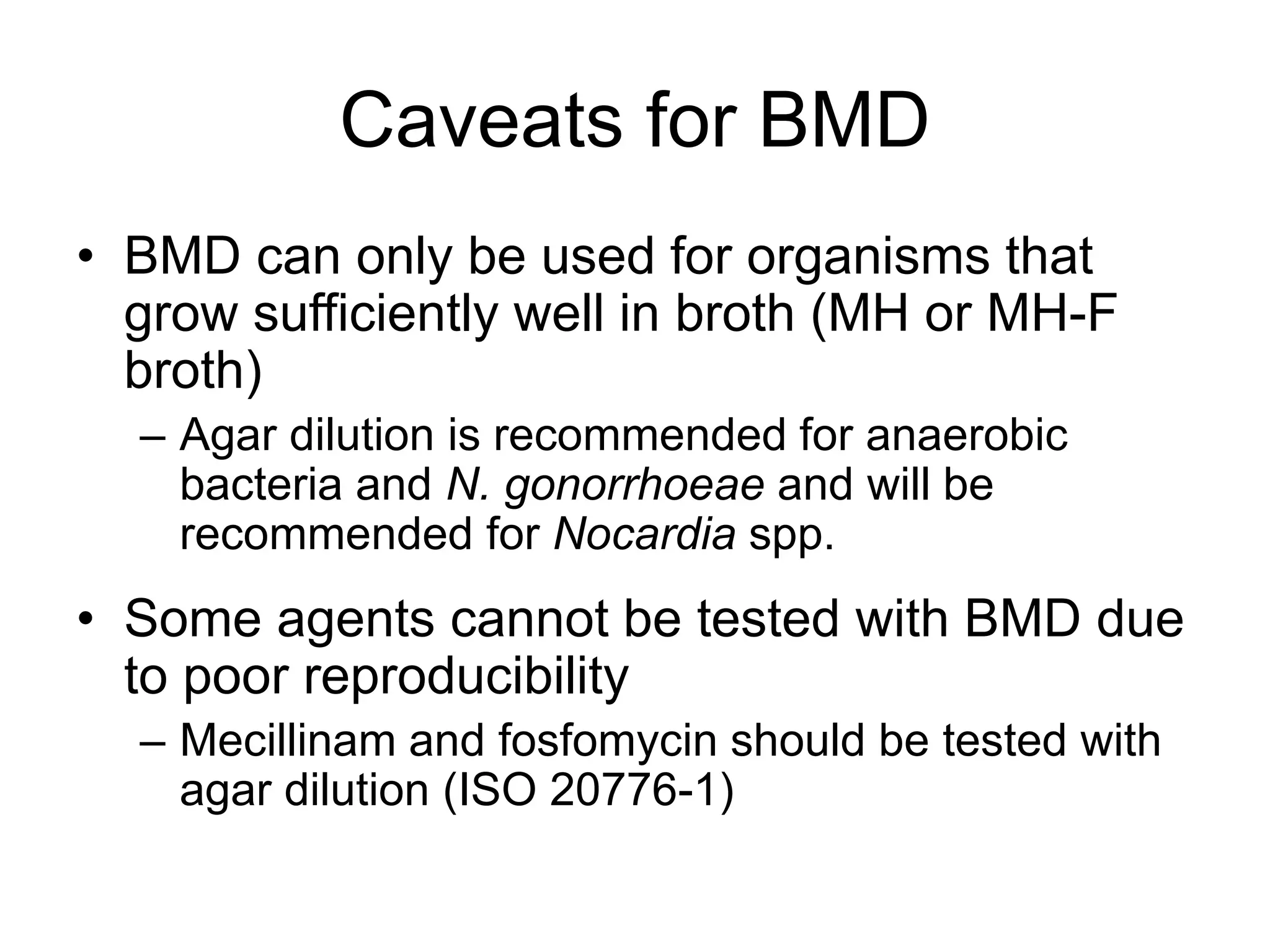 Caveats for BMD
• BMD can only be used for organisms that
grow sufficiently well in broth (MH or MH-F
broth)
– Agar dilution is recommended for anaerobic
bacteria and N. gonorrhoeae and will be
recommended for Nocardia spp.
• Some agents cannot be tested with BMD due
to poor reproducibility
– Mecillinam and fosfomycin should be tested with
agar dilution (ISO 20776-1)
 