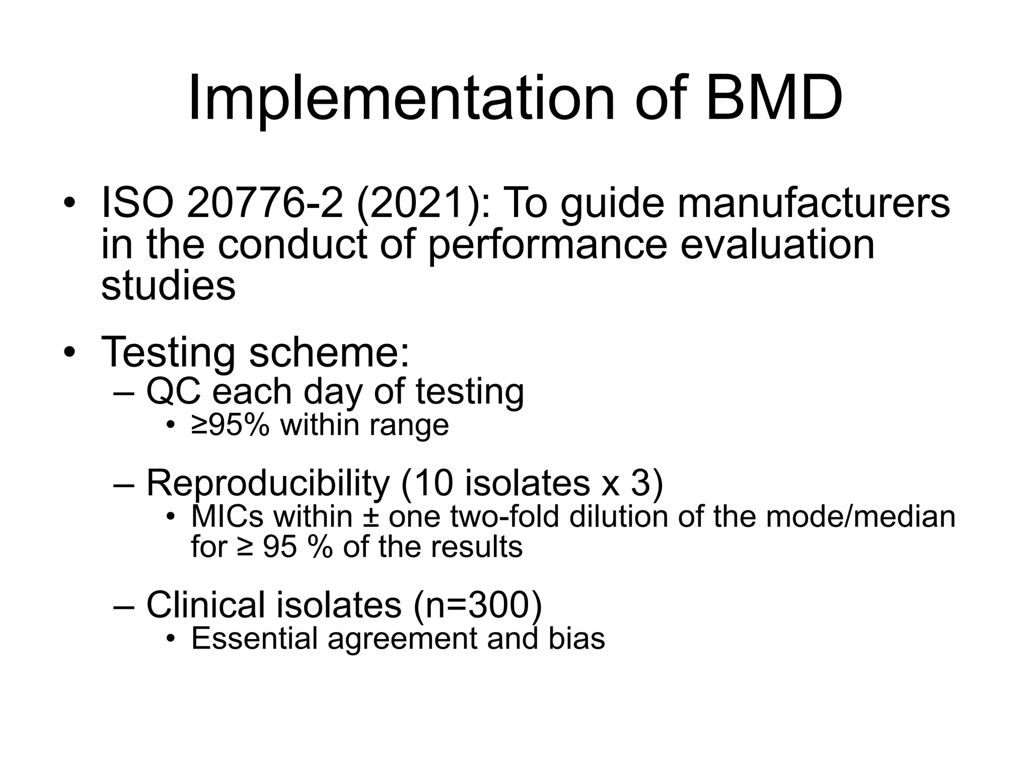 Implementation of BMD
• ISO 20776-2 (2021): To guide manufacturers
in the conduct of performance evaluation
studies
• Testing scheme:
– QC each day of testing
• ≥95% within range
– Reproducibility (10 isolates x 3)
• MICs within ± one two-fold dilution of the mode/median
for ≥ 95 % of the results
– Clinical isolates (n=300)
• Essential agreement and bias
 